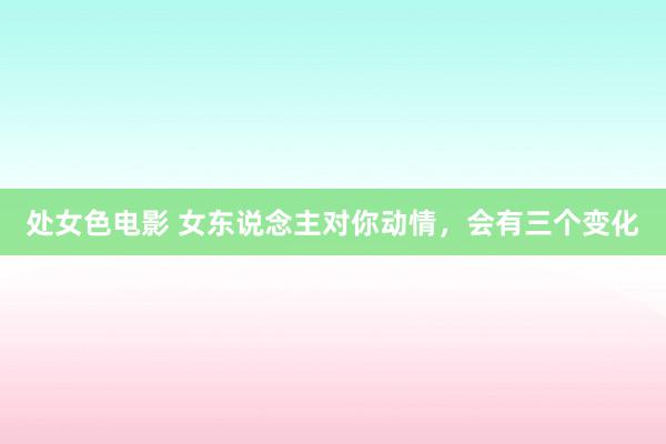 处女色电影 女东说念主对你动情，会有三个变化