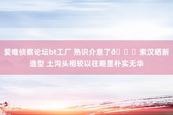 爱唯侦察论坛bt工厂 熟识介意了😏索汉晒新造型 土沟头相较以往略显朴实无华