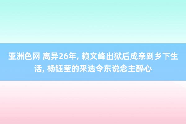 亚洲色网 离异26年, 赖文峰出狱后成亲到乡下生活, 杨钰莹的采选令东说念主醉心