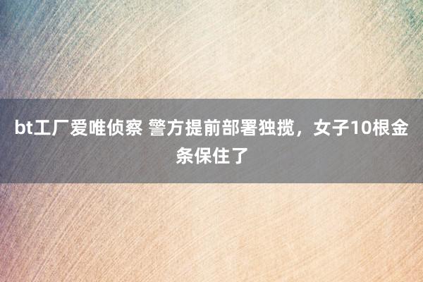 bt工厂爱唯侦察 警方提前部署独揽，女子10根金条保住了
