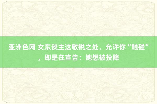 亚洲色网 女东谈主这敏锐之处，允许你“触碰”，即是在宣告：她想被投降