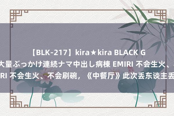 【BLK-217】kira★kira BLACK GAL黒ギャルご奉仕ナース 大量ぶっかけ連続ナマ中出し病棟 EMIRI 不会生火、不会刷碗，《中餐厅》此次丢东谈主丢到法国了