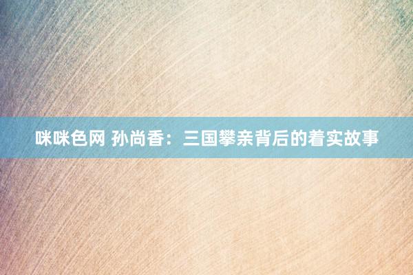 咪咪色网 孙尚香：三国攀亲背后的着实故事