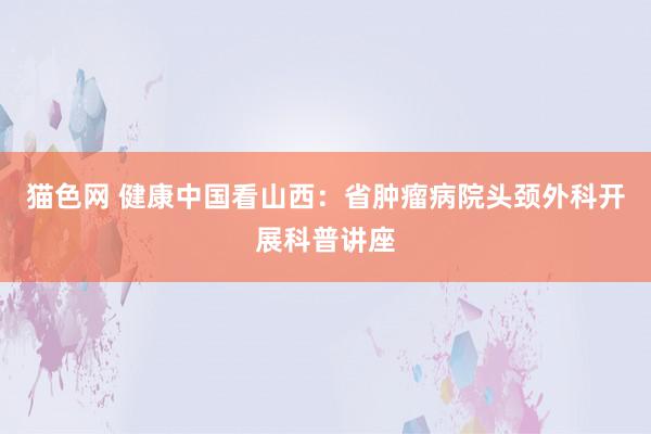 猫色网 健康中国看山西：省肿瘤病院头颈外科开展科普讲座