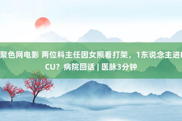 聚色网电影 两位科主任因女照看打架，1东说念主进ICU？病院回话 | 医脉3分钟