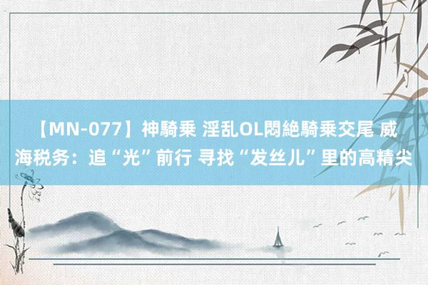 【MN-077】神騎乗 淫乱OL悶絶騎乗交尾 威海税务：追“光”前行 寻找“发丝儿”里的高精尖