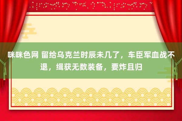 咪咪色网 留给乌克兰时辰未几了，车臣军血战不退，缉获无数装备，要炸且归