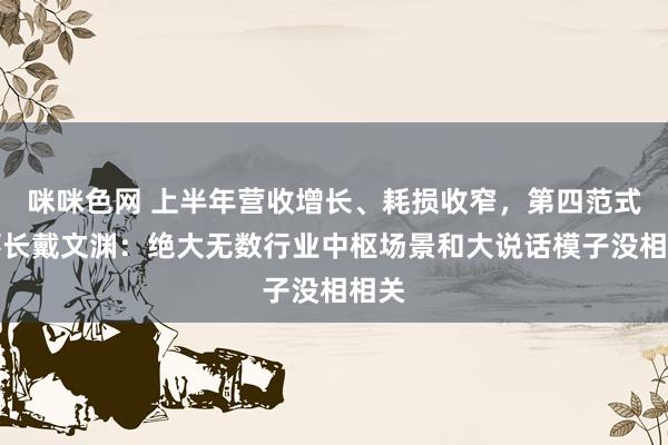 咪咪色网 上半年营收增长、耗损收窄，第四范式董事长戴文渊：绝大无数行业中枢场景和大说话模子没相相关