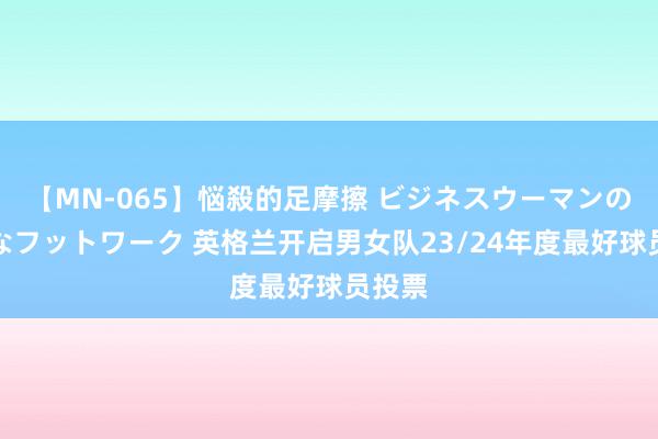 【MN-065】悩殺的足摩擦 ビジネスウーマンの淫らなフットワーク 英格兰开启男女队23/24年度最好球员投票