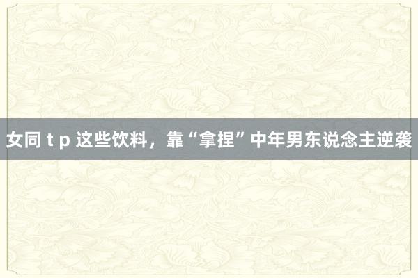 女同 t p 这些饮料，靠“拿捏”中年男东说念主逆袭