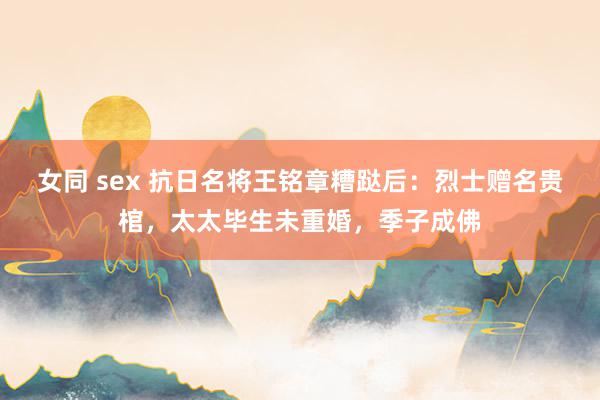 女同 sex 抗日名将王铭章糟跶后：烈士赠名贵棺，太太毕生未重婚，季子成佛