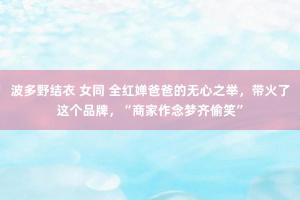波多野结衣 女同 全红婵爸爸的无心之举，带火了这个品牌，“商家作念梦齐偷笑”