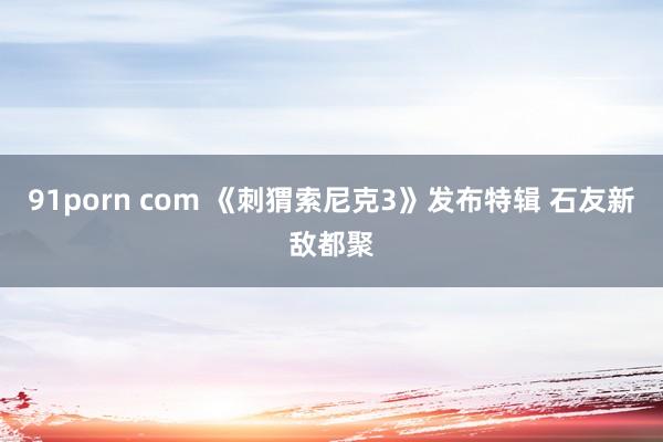 91porn com 《刺猬索尼克3》发布特辑 石友新敌都聚