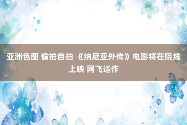 亚洲色图 偷拍自拍 《纳尼亚外传》电影将在院线上映 网飞运作