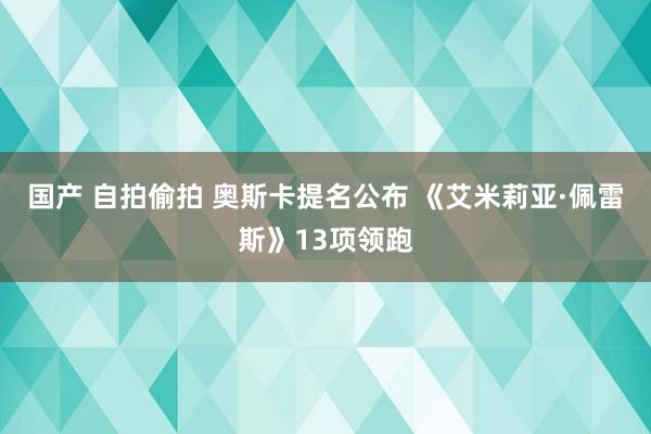 国产 自拍偷拍 奥斯卡提名公布 《艾米莉亚·佩雷斯》13项领跑