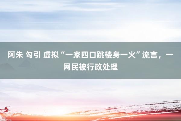 阿朱 勾引 虚拟“一家四口跳楼身一火”流言，一网民被行政处理