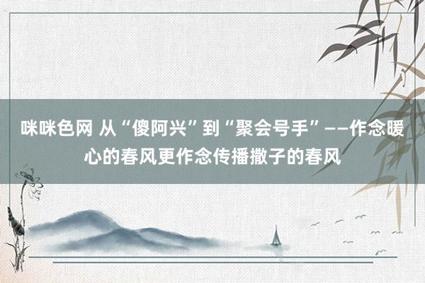 咪咪色网 从“傻阿兴”到“聚会号手”——作念暖心的春风更作念传播撒子的春风