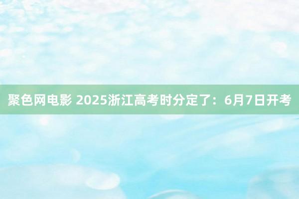 聚色网电影 2025浙江高考时分定了：6月7日开考