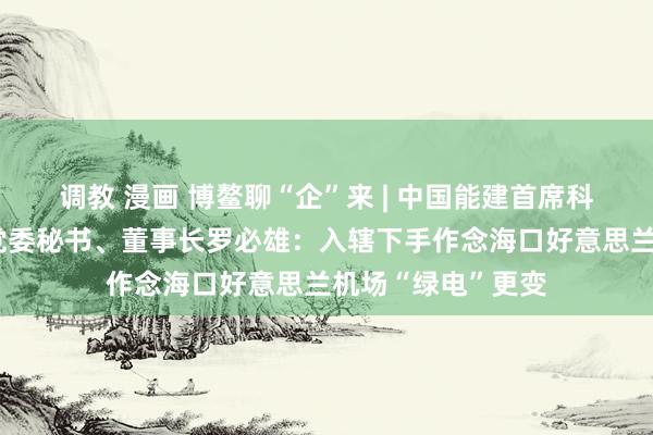 调教 漫画 博鳌聊“企”来 | 中国能建首席科学家，中电工程党委秘书、董事长罗必雄：入辖下手作念海口好意思兰机场“绿电”更变