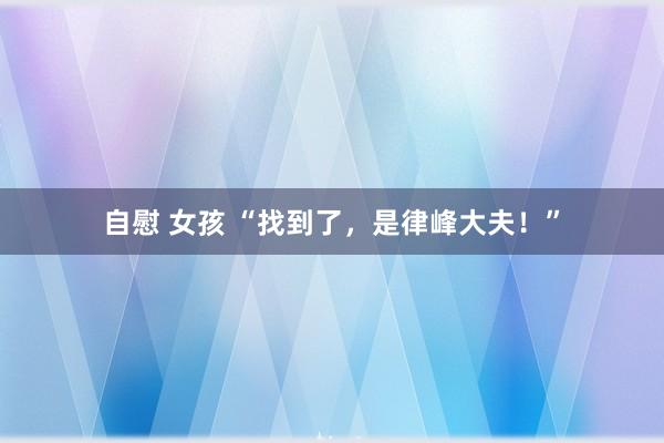 自慰 女孩 “找到了，是律峰大夫！”