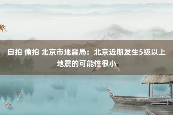 自拍 偷拍 北京市地震局：北京近期发生5级以上地震的可能性很小