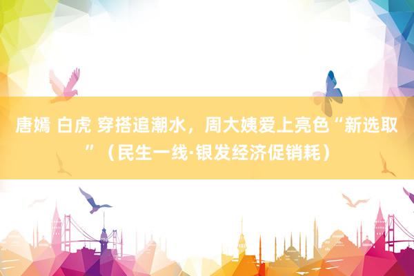 唐嫣 白虎 穿搭追潮水，周大姨爱上亮色“新选取”（民生一线·银发经济促销耗）