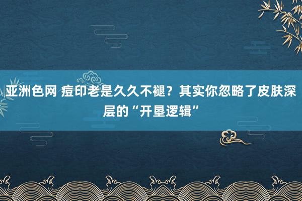 亚洲色网 痘印老是久久不褪？其实你忽略了皮肤深层的“开垦逻辑”