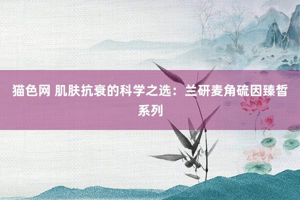 猫色网 肌肤抗衰的科学之选：兰研麦角硫因臻皙系列