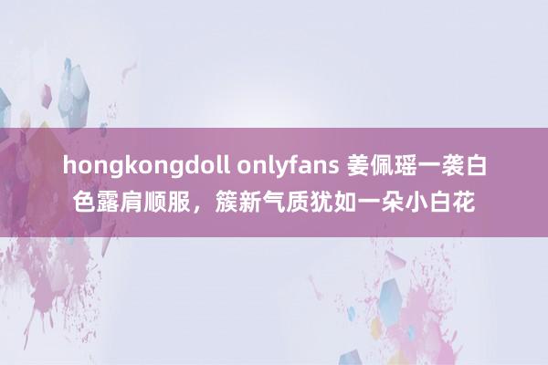 hongkongdoll onlyfans 姜佩瑶一袭白色露肩顺服，簇新气质犹如一朵小白花
