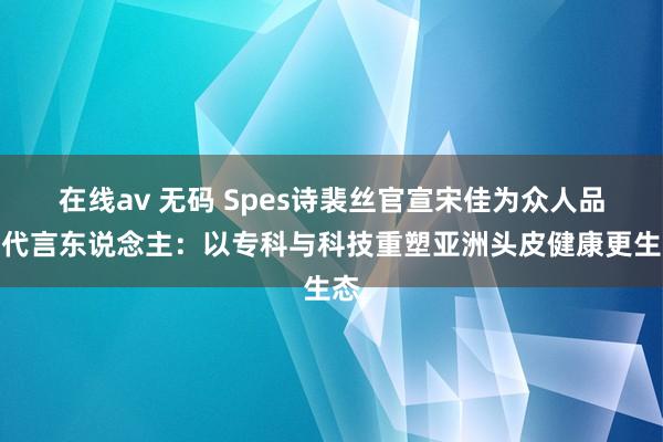 在线av 无码 Spes诗裴丝官宣宋佳为众人品牌代言东说念主：以专科与科技重塑亚洲头皮健康更生态