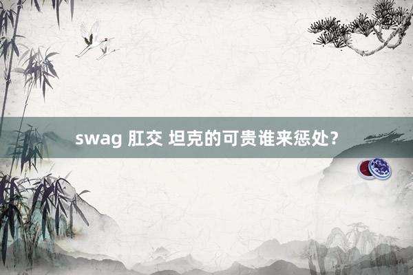 swag 肛交 坦克的可贵谁来惩处？