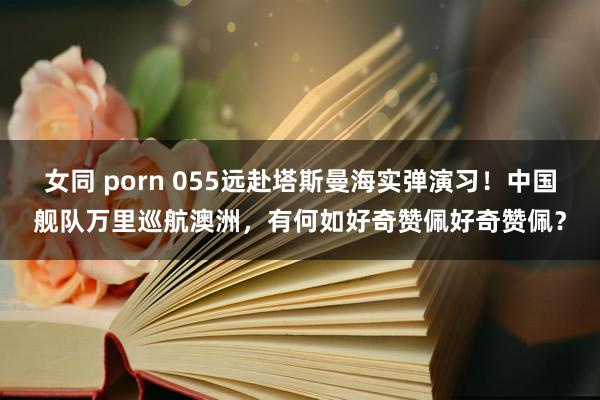 女同 porn 055远赴塔斯曼海实弹演习！中国舰队万里巡航澳洲，有何如好奇赞佩好奇赞佩？