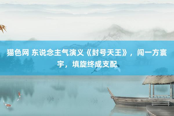 猫色网 东说念主气演义《封号天王》，闯一方寰宇，填旋终成支配