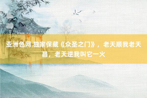 亚洲色网 独家保藏《众圣之门》，老天顺我老天昌，老天逆我叫它一火