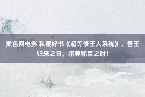 聚色网电影 私藏好书《超等修王人系统》，吾王归来之日，尔等称臣之时！