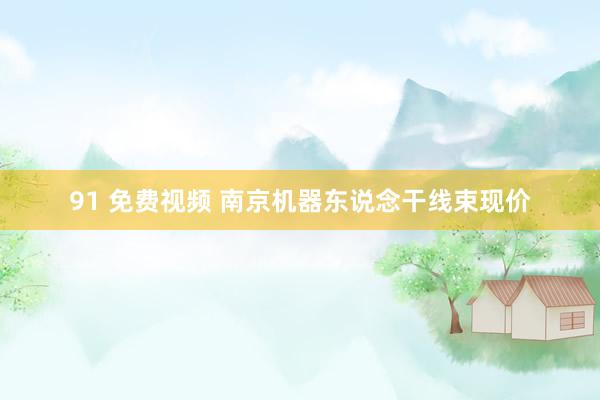 91 免费视频 南京机器东说念干线束现价