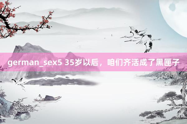 german_sex5 35岁以后，咱们齐活成了黑匣子