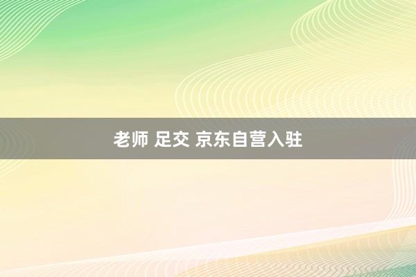 老师 足交 京东自营入驻