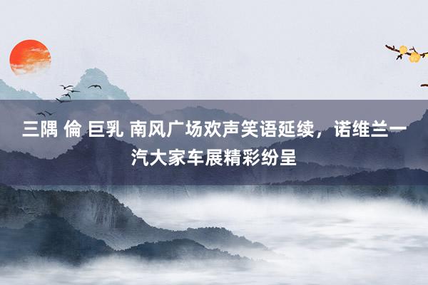 三隅 倫 巨乳 南风广场欢声笑语延续，诺维兰一汽大家车展精彩纷呈