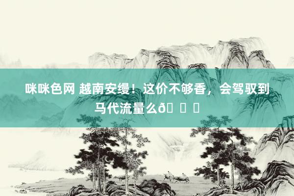 咪咪色网 越南安缦！这价不够香，会驾驭到马代流量么🙄