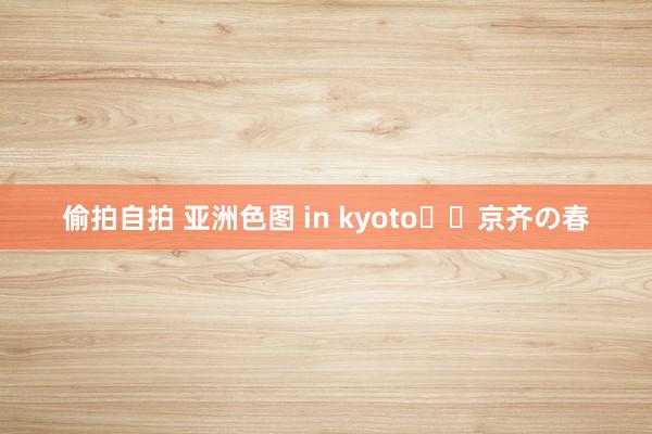 偷拍自拍 亚洲色图 in kyoto⛩️京齐の春