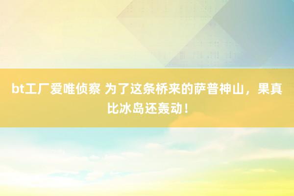 bt工厂爱唯侦察 为了这条桥来的萨普神山，果真比冰岛还轰动！