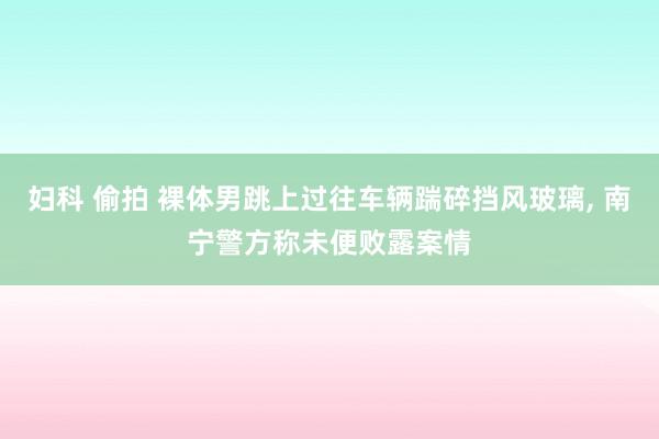 妇科 偷拍 裸体男跳上过往车辆踹碎挡风玻璃, 南宁警方称未便败露案情