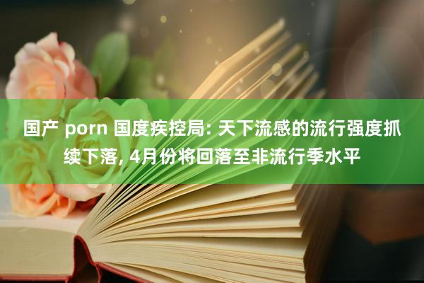 国产 porn 国度疾控局: 天下流感的流行强度抓续下落, 4月份将回落至非流行季水平