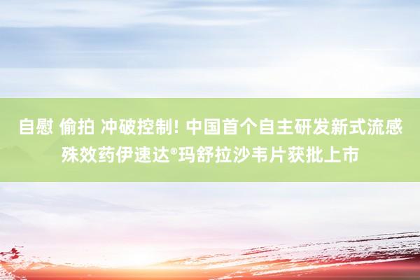 自慰 偷拍 冲破控制! 中国首个自主研发新式流感殊效药伊速达®玛舒拉沙韦片获批上市