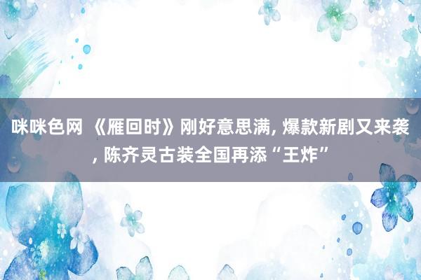 咪咪色网 《雁回时》刚好意思满, 爆款新剧又来袭, 陈齐灵古装全国再添“王炸”