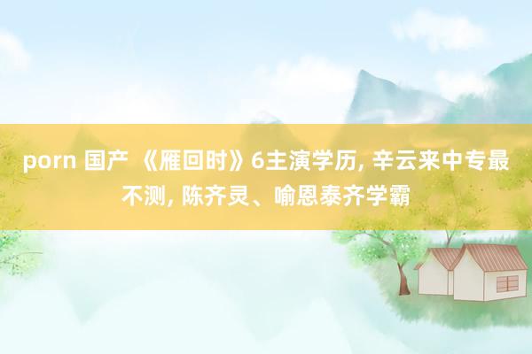 porn 国产 《雁回时》6主演学历, 辛云来中专最不测, 陈齐灵、喻恩泰齐学霸