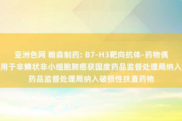 亚洲色网 翰森制药: B7-H3靶向抗体-药物偶联物HS-20093用于非鳞状非小细胞肺癌获国度药品监督处理局纳入破损性扶直药物