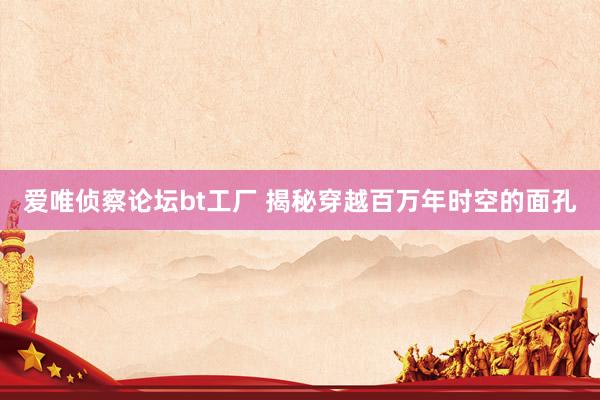 爱唯侦察论坛bt工厂 揭秘穿越百万年时空的面孔
