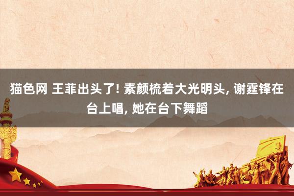 猫色网 王菲出头了! 素颜梳着大光明头, 谢霆锋在台上唱, 她在台下舞蹈